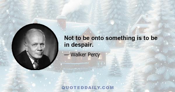 Not to be onto something is to be in despair.