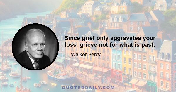 Since grief only aggravates your loss, grieve not for what is past.