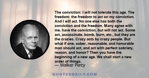 The conviction: I will not tolerate this age. The freedom: the freedom to act on my conviction. And I will act. No one else has both the conviction and the freedom. Many agree with me, have the conviction, but will not