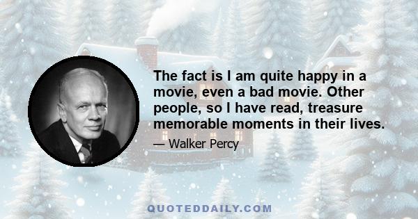 The fact is I am quite happy in a movie, even a bad movie. Other people, so I have read, treasure memorable moments in their lives.