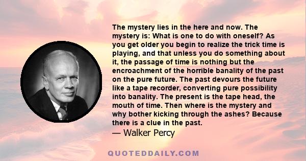 The mystery lies in the here and now. The mystery is: What is one to do with oneself? As you get older you begin to realize the trick time is playing, and that unless you do something about it, the passage of time is