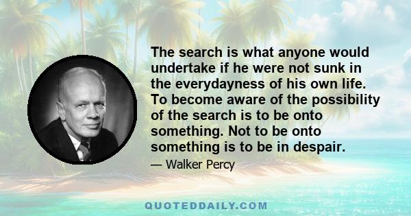 The search is what anyone would undertake if he were not sunk in the everydayness of his own life. To become aware of the possibility of the search is to be onto something. Not to be onto something is to be in despair.