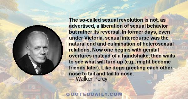 The so-called sexual revolution is not, as advertised, a liberation of sexual behavior but rather its reversal. In former days, even under Victoria, sexual intercourse was the natural end and culmination of heterosexual 