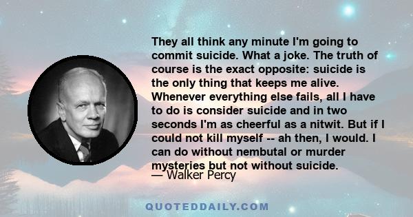 They all think any minute I'm going to commit suicide. What a joke. The truth of course is the exact opposite: suicide is the only thing that keeps me alive. Whenever everything else fails, all I have to do is consider