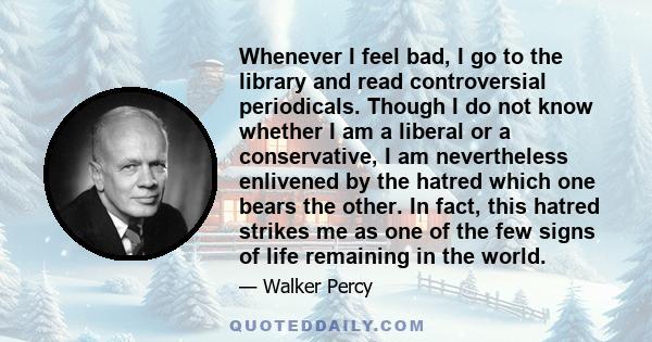 Whenever I feel bad, I go to the library and read controversial periodicals. Though I do not know whether I am a liberal or a conservative, I am nevertheless enlivened by the hatred which one bears the other. In fact,