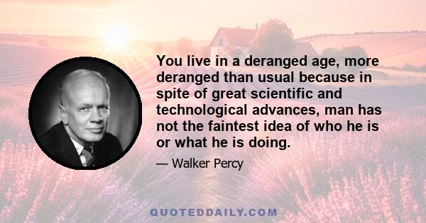 You live in a deranged age, more deranged than usual because in spite of great scientific and technological advances, man has not the faintest idea of who he is or what he is doing.