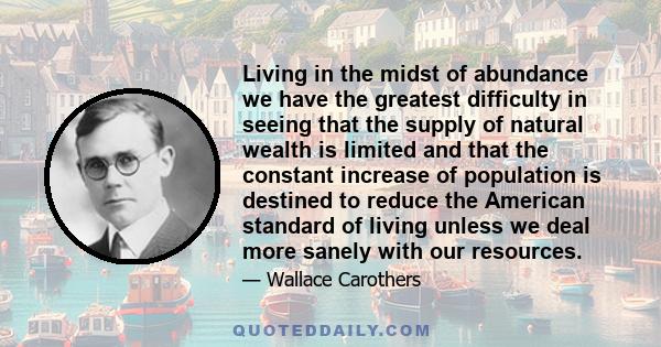 Living in the midst of abundance we have the greatest difficulty in seeing that the supply of natural wealth is limited and that the constant increase of population is destined to reduce the American standard of living