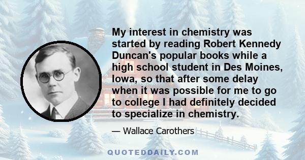 My interest in chemistry was started by reading Robert Kennedy Duncan's popular books while a high school student in Des Moines, Iowa, so that after some delay when it was possible for me to go to college I had