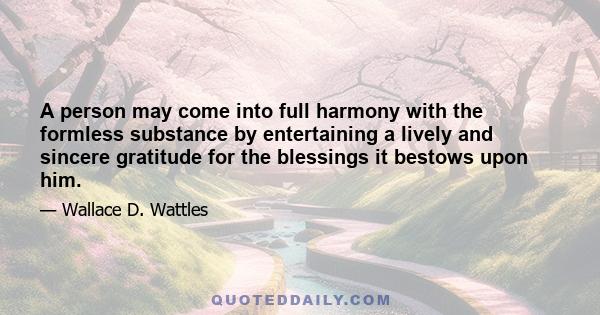 A person may come into full harmony with the formless substance by entertaining a lively and sincere gratitude for the blessings it bestows upon him.