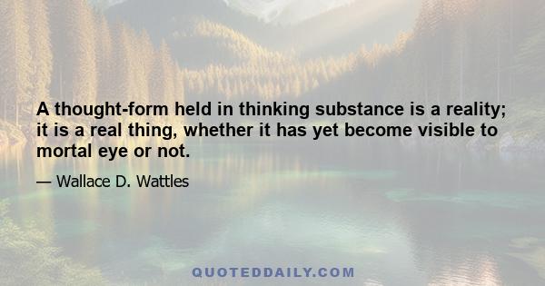 A thought-form held in thinking substance is a reality; it is a real thing, whether it has yet become visible to mortal eye or not.