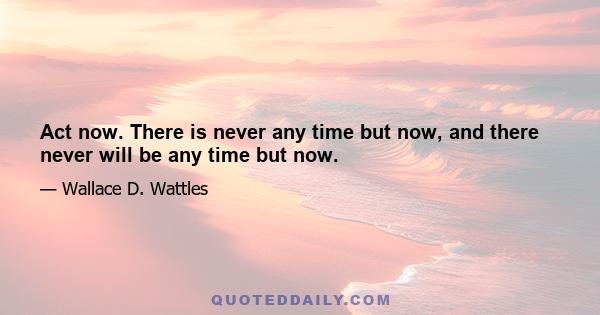 Act now. There is never any time but now, and there never will be any time but now.