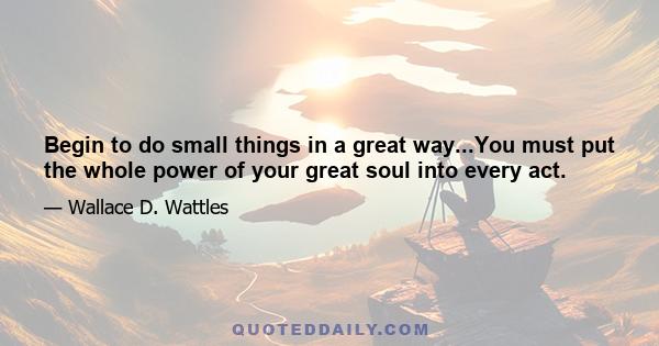 Begin to do small things in a great way...You must put the whole power of your great soul into every act.