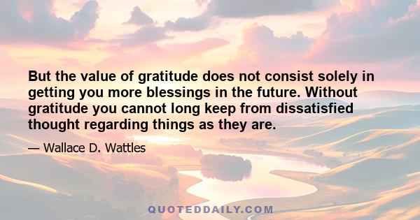 But the value of gratitude does not consist solely in getting you more blessings in the future. Without gratitude you cannot long keep from dissatisfied thought regarding things as they are.