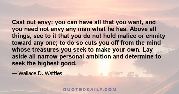 Cast out envy; you can have all that you want, and you need not envy any man what he has. Above all things, see to it that you do not hold malice or enmity toward any one; to do so cuts you off from the mind whose