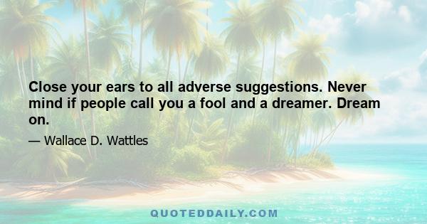 Close your ears to all adverse suggestions. Never mind if people call you a fool and a dreamer. Dream on.