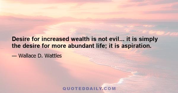 Desire for increased wealth is not evil... it is simply the desire for more abundant life; it is aspiration.