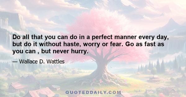 Do all that you can do in a perfect manner every day, but do it without haste, worry or fear. Go as fast as you can , but never hurry.