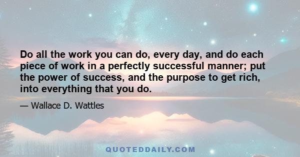 Do all the work you can do, every day, and do each piece of work in a perfectly successful manner; put the power of success, and the purpose to get rich, into everything that you do.