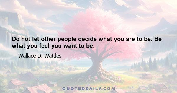 Do not let other people decide what you are to be. Be what you feel you want to be.