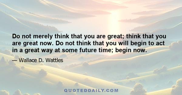 Do not merely think that you are great; think that you are great now. Do not think that you will begin to act in a great way at some future time; begin now.