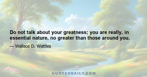 Do not talk about your greatness; you are really, in essential nature, no greater than those around you.