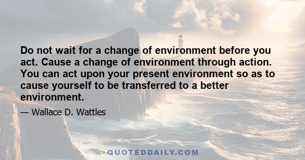 Do not wait for a change of environment before you act. Cause a change of environment through action. You can act upon your present environment so as to cause yourself to be transferred to a better environment.