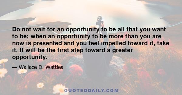 Do not wait for an opportunity to be all that you want to be; when an opportunity to be more than you are now is presented and you feel impelled toward it, take it. It will be the first step toward a greater opportunity.