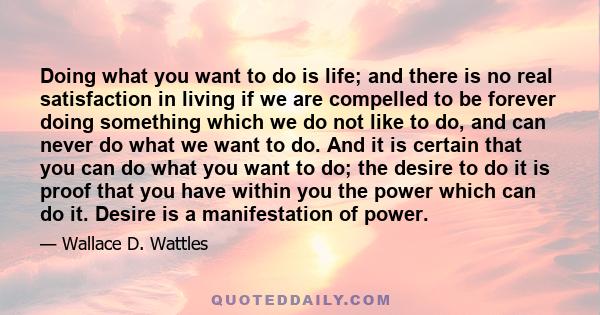 Doing what you want to do is life; and there is no real satisfaction in living if we are compelled to be forever doing something which we do not like to do, and can never do what we want to do. And it is certain that