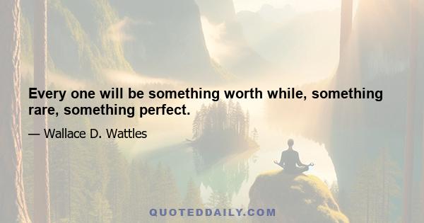 Every one will be something worth while, something rare, something perfect.