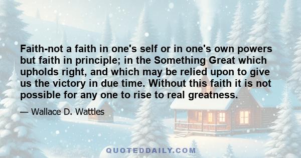 Faith-not a faith in one's self or in one's own powers but faith in principle; in the Something Great which upholds right, and which may be relied upon to give us the victory in due time. Without this faith it is not