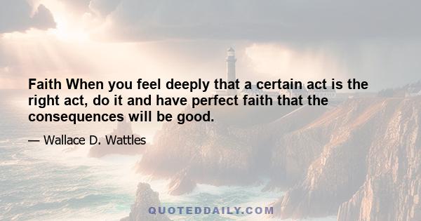 Faith When you feel deeply that a certain act is the right act, do it and have perfect faith that the consequences will be good.