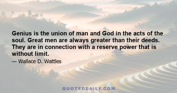 Genius is the union of man and God in the acts of the soul. Great men are always greater than their deeds. They are in connection with a reserve power that is without limit.