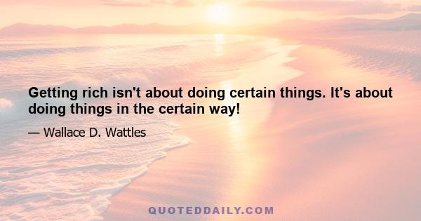 Getting rich isn't about doing certain things. It's about doing things in the certain way!