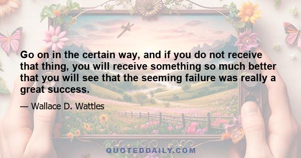 Go on in the certain way, and if you do not receive that thing, you will receive something so much better that you will see that the seeming failure was really a great success.