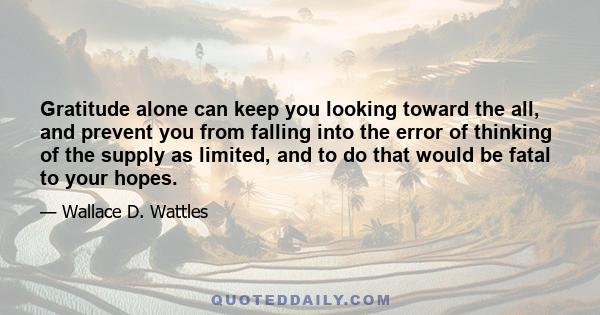 Gratitude alone can keep you looking toward the all, and prevent you from falling into the error of thinking of the supply as limited, and to do that would be fatal to your hopes.