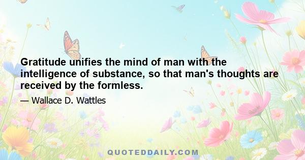 Gratitude unifies the mind of man with the intelligence of substance, so that man's thoughts are received by the formless.