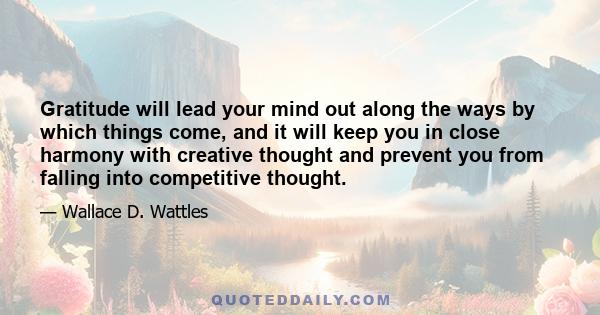 Gratitude will lead your mind out along the ways by which things come, and it will keep you in close harmony with creative thought and prevent you from falling into competitive thought.