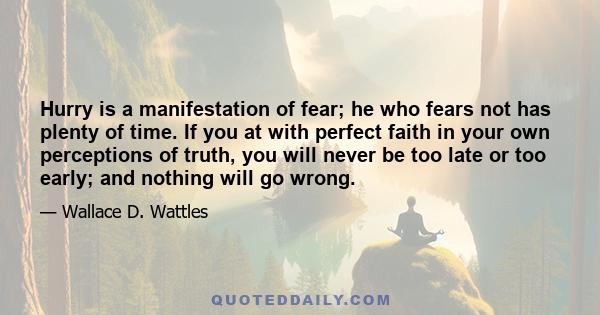 Hurry is a manifestation of fear; he who fears not has plenty of time. If you at with perfect faith in your own perceptions of truth, you will never be too late or too early; and nothing will go wrong.