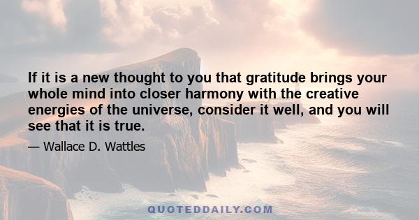 If it is a new thought to you that gratitude brings your whole mind into closer harmony with the creative energies of the universe, consider it well, and you will see that it is true.