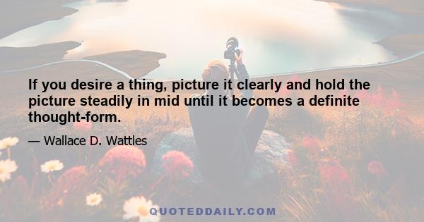 If you desire a thing, picture it clearly and hold the picture steadily in mid until it becomes a definite thought-form.