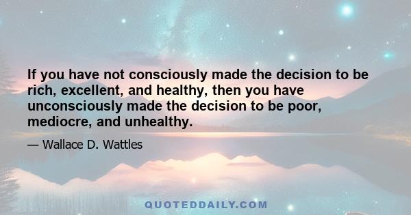 If you have not consciously made the decision to be rich, excellent, and healthy, then you have unconsciously made the decision to be poor, mediocre, and unhealthy.