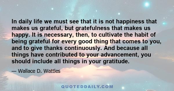 In daily life we must see that it is not happiness that makes us grateful, but gratefulness that makes us happy. It is necessary, then, to cultivate the habit of being grateful for every good thing that comes to you,