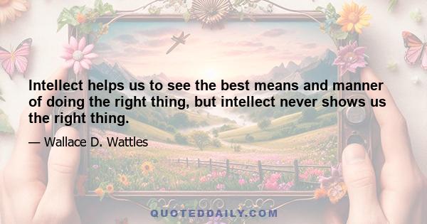 Intellect helps us to see the best means and manner of doing the right thing, but intellect never shows us the right thing.