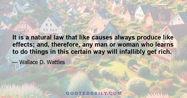 It is a natural law that like causes always produce like effects; and, therefore, any man or woman who learns to do things in this certain way will infallibly get rich.