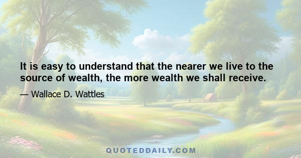 It is easy to understand that the nearer we live to the source of wealth, the more wealth we shall receive.