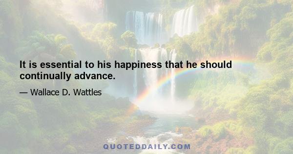 It is essential to his happiness that he should continually advance.