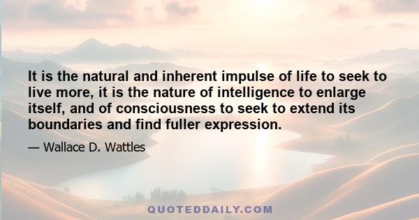 It is the natural and inherent impulse of life to seek to live more, it is the nature of intelligence to enlarge itself, and of consciousness to seek to extend its boundaries and find fuller expression.