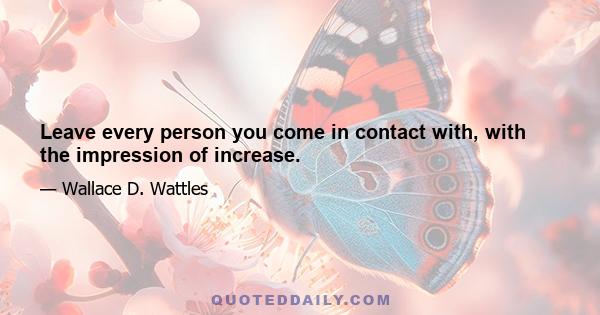 Leave every person you come in contact with, with the impression of increase.