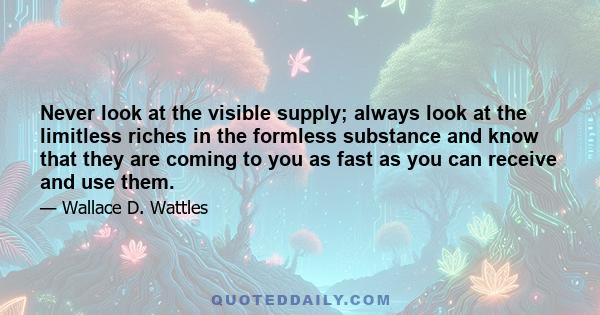 Never look at the visible supply; always look at the limitless riches in the formless substance and know that they are coming to you as fast as you can receive and use them.