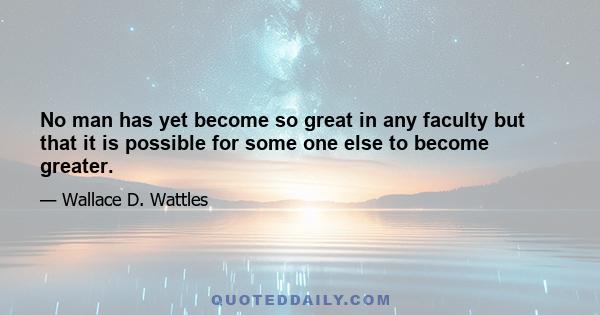 No man has yet become so great in any faculty but that it is possible for some one else to become greater.